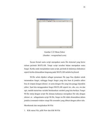 31
Gambar 2.22 Menu Editor
(Sumber : wongmichael.com)
Secara formal suatu script merupakan suatu file eksternal yang berisi
tulisan perintah MATLAB. Tetapi script tersebut bukan merupakan suatu
fungsi. Ketika anda menjalankan suatu script, perintah di dalamnya dieksekusi
seperti ketika dimasukkan langsung pada MATLAB melalui keyboard.
M-file selain dipakai sebagai penamaan file juga bisa dipakai untuk
menamakan fungsi, sehingga fungsi fungsi yang kita buat di jendela editor
bisa di simpan dengan ektensi .m sama dengan file yang kita panggi dijendela
editor. Saat kita menggunakan fungsi MATLAB seperti inv, abs, cos, sin dan
sqrt, matlab menerima variabel berdasarkan variabel yang kita berikan. Fungsi
M-file mirip dengan script file dimana keduanya merupakan file teks dengan
ektensi .m . sebagaimana script M-file, fungsi m-file tidak dimasukkan dalam
jendela command window tetapi file tersendiri yang dibuat dengan editor teks.
Membentuk dan menjalankan M-File:
1. Klik menu File, pilih New dan klik M-File
 
