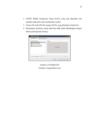 35
2. GUIDE Matlab mempunyai fungsi built-in yang siap digunakan dan
pemakai tidak perlu repot membuatnya sendiri.
3. Ukuran file, baik FIG-file maupun M-file, yang dihasilkan relatif kecil.
4. Kemampuan grafisnya cukup andal dan tidak kalah dibandingkan dengan
bahasa pemrograman lainnya.
Gambar 2.25 Matlab GUI
(Sumber :wongmichael.com)
 