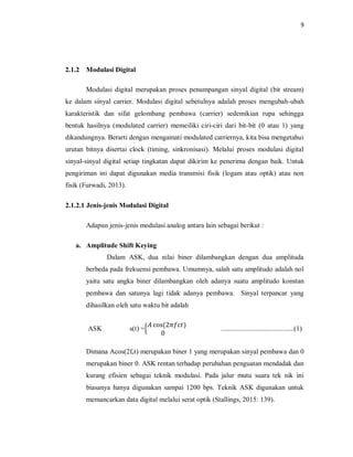 9
2.1.2 Modulasi Digital
Modulasi digital merupakan proses penumpangan sinyal digital (bit stream)
ke dalam sinyal carrier. Modulasi digital sebetulnya adalah proses mengubah-ubah
karakteristik dan sifat gelombang pembawa (carrier) sedemikian rupa sehingga
bentuk hasilnya (modulated carrier) memeiliki ciri-ciri dari bit-bit (0 atau 1) yang
dikandungnya. Berarti dengan mengamati modulated carriernya, kita bisa mengetahui
urutan bitnya disertai clock (timing, sinkronisasi). Melalui proses modulasi digital
sinyal-sinyal digital setiap tingkatan dapat dikirim ke penerima dengan baik. Untuk
pengiriman ini dapat digunakan media transmisi fisik (logam atau optik) atau non
fisik (Furwadi, 2013).
2.1.2.1 Jenis-jenis Modulasi Digital
Adapun jenis-jenis modulasi analog antara lain sebagai berikut :
a. Amplitude Shift Keying
Dalam ASK, dua nilai biner dilambangkan dengan dua amplituda
berbeda pada frekuensi pembawa. Umumnya, salah satu amplitudo adalah nol
yaitu satu angka biner dilambangkan oleh adanya suatu amplitudo konstan
pembawa dan satunya lagi tidak adanya pembawa. Sinyal terpancar yang
dihasilkan oleh satu waktu bit adalah
ASK s(t) ={
𝐴 cos(2𝜋𝑓c𝑡)
0
..........................................(1)
Dimana Acos(2fct) merupakan biner 1 yang merupakan sinyal pembawa dan 0
merupakan biner 0. ASK rentan terhadap perubahan penguatan mendadak dan
kurang efisien sebagai teknik modulasi. Pada jalur mutu suara tek nik ini
biasanya hanya digunakan sampai 1200 bps. Teknik ASK digunakan untuk
memancarkan data digital melalui serat optik (Stallings, 2015: 139).
 