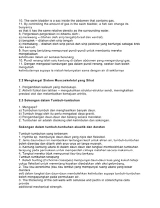 10. The swim bladder is a sac inside the abdomen that contains gas.
11. By controlling the amount of gas in the swim bladder, a fish can change its
buoyancy
so that it has the same relative density as the surrounding water.
8. Pergerakan-pergerakan ini dibantu oleh:-
a) merewang – ditahan oleh sirip tengah(dorsal dan ventral).
b) bergolek – ditahan oleh sirip tengah
c) memasang – ditahan oleh sirip pelvik dan sirip pektoral yang berfungsi sebagai brek
dan kemudi.
9. Ikan yang bertulang mempunyai pundi-pundi untuk membantu mereka
mengekalkan
ketimbulan dalam air semasa berenang.
10. Pundi renang ialah satu kantung di dalam abdomen yang mengan dungi gas.
11. Dengan mengawal kandungan gas dalam pundi renang, seekor ikan boleh
mengubah
ketimbulannya supaya ia nisbah ketumpatan sama dengan air di sekitarnya


2.2 Menghargai Sistem Muscoskeletal yang Sihat

1. Pengambilan kalsium yang mencukupi.
2. Aktiviti fizikal dan latihan – mengukuhkan struktur-struktur sendi, meningkatkan
prestasi otot dan melambatkan kemajuan artritis.

2.3 Sokongan dalam Tumbuh-tumbuhan

1.   Mengapa?
a)   Tumbuhan tumbuh dan menghasilkan banyak daun.
b)   Tumbuh tinggi oleh itu perlu mengatasi daya graviti.
c)   Pengembangan daun-daun dan batang secara mendatar.
2.   Tumbuhan air adalah disokong oleh ketimbulan dan sokongan.

Sokongan dalam tumbuh-tumbuhan akuatik dan daratan

Tumbuh-tumbuhan yang terbenam
1. Hydrilla sp. mempunyai daun-daun yang nipis dan fleksibel.
2. Jenis daun-daun ini memberikan tentangan kecil untuk aliran air, tumbuh -tumbuhan
boleh disentap dan ditarik oleh arus-arus air tanpa musnah.
3. Kantung-kantung udara di dalam daun-daun dan tangkai membolehkan tumbuhan
terapung pada permukaan untuk memperoleh cahaya matahari secara maksimum.
4. Tangkai mereka tidak mempunyai tisu-tisu berkayu
Tumbuh-tumbuhan terapung
1. Keladi bunting (Eichornia crassipes) mempunyai daun-daun luas yang kukuh tetapi
cukup fleksibel untuk menentang koyakan disebabkan oleh aksi gelombang.
2. Tisu-tisu aerenkima (tisu-tisu lembut yang mempunyai ruang udara yang besar
diantara
sel) dalam tangkai dan daun-daun membolehkan ketimbulan supaya tumbuh-tumbuhan
boleh mengapungkan pada permukaan air.
3. The thickening of the cell walls with cellulose and pectin in collenchyma cells
provide
additional mechanical strength.
 