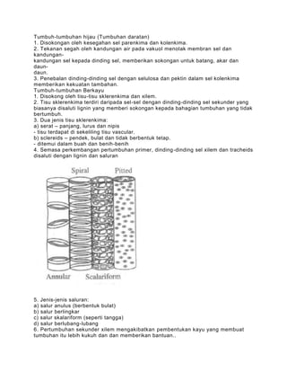 Tumbuh-tumbuhan hijau (Tumbuhan daratan)
1. Disokongan oleh kesegahan sel parenkima dan kolenkima.
2. Tekanan segah oleh kandungan air pada vakuol menolak membran sel dan
kandungan-
kandungan sel kepada dinding sel, memberikan sokongan untuk batang, akar dan
daun-
daun.
3. Penebalan dinding-dinding sel dengan selulosa dan pektin dalam sel kolenkima
memberikan kekuatan tambahan.
Tumbuh-tumbuhan Berkayu
1. Disokong oleh tisu-tisu sklerenkima dan xilem.
2. Tisu sklerenkima terdiri daripada sel-sel dengan dinding-dinding sel sekunder yang
biasanya disaluti lignin yang memberi sokongan kepada bahagian tumbuhan yang tidak
bertumbuh.
3. Dua jenis tisu sklerenkima:
a) serat – panjang, lurus dan nipis
- tisu terdapat di sekeliling tisu vascular.
b) sclereids – pendek, bulat dan tidak berbentuk tetap.
- ditemui dalam buah dan benih-benih
4. Semasa perkembangan pertumbuhan primer, dinding -dinding sel xilem dan tracheids
disaluti dengan lignin dan saluran




5. Jenis-jenis saluran:
a) salur anulus (berbentuk bulat)
b) salur berlingkar
c) salur skalariform (seperti tangga)
d) salur berlubang-lubang
6. Pertumbuhan sekunder xilem mengakibatkan pembentukan kayu yang membuat
tumbuhan itu lebih kukuh dan dan memberikan bantuan..
 