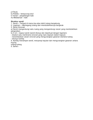 j) Fibula
k) Patella – tempurung lutut
l) Tarsal – pergelangan kaki
m) Metatarsal – kaki

Struktur sendi
1. Sendi – Tempat di mana dua atau lebih tulang bergabung.
2. Ligamen – Memegang tulang dan membolehkannya bergerak
3. Sendi Sinovial:
a) Sendi mengandungi satu ruang yang mengandungi cecair yang membolehkan
pergerakan.
b) 4 ciri – kapsul sendi (sendi ditutup dan diperkuat dengan ligamen)
- disaluti satu membrane sinovial yang nipis (lapisan dalam kapsul)
- merembeskan cecair sinovial yang mengurangkan geseran diantara tulang
- ditutupi kartilaj
4. Kartilaj menampan sendi, menyerap kejutan dan mengurangkan geseran antara
hujung
tulang-tulang.
5. Sendi:-
 