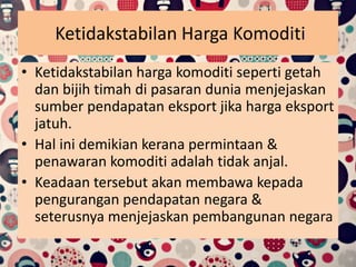 Ketidakstabilan Harga Komoditi
• Ketidakstabilan harga komoditi seperti getah
dan bijih timah di pasaran dunia menjejaskan
sumber pendapatan eksport jika harga eksport
jatuh.
• Hal ini demikian kerana permintaan &
penawaran komoditi adalah tidak anjal.
• Keadaan tersebut akan membawa kepada
pengurangan pendapatan negara &
seterusnya menjejaskan pembangunan negara
 