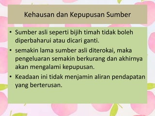Kehausan dan Kepupusan Sumber
• Sumber asli seperti bijih timah tidak boleh
diperbaharui atau dicari ganti.
• semakin lama sumber asli diterokai, maka
pengeluaran semakin berkurang dan akhirnya
akan mengalami kepupusan.
• Keadaan ini tidak menjamin aliran pendapatan
yang berterusan.
 
