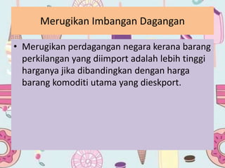 Merugikan Imbangan Dagangan
• Merugikan perdagangan negara kerana barang
perkilangan yang diimport adalah lebih tinggi
harganya jika dibandingkan dengan harga
barang komoditi utama yang dieskport.
 