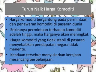 Turun Naik Harga Komoditi
• Harga komoditi bergantung pada permintaan
dan penawaran komoditi di pasaran dunia
• Sekiranya permintaan terhadap komoditi
adalah tinggi, maka harganya akan meningkat.
• Harga komoditi yang tidak stabil di pasaran
menyebabkan pendapatan negara tidak
menentu.
• Keadaan tersebut menyukarkan kerajaan
merancang perbelanjaan.
 