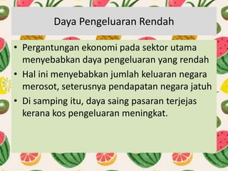 Daya Pengeluaran Rendah
• Pergantungan ekonomi pada sektor utama
menyebabkan daya pengeluaran yang rendah
• Hal ini menyebabkan jumlah keluaran negara
merosot, seterusnya pendapatan negara jatuh
• Di samping itu, daya saing pasaran terjejas
kerana kos pengeluaran meningkat.
 