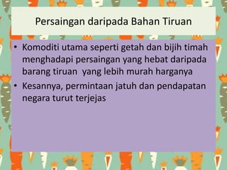 Persaingan daripada Bahan Tiruan
• Komoditi utama seperti getah dan bijih timah
menghadapi persaingan yang hebat daripada
barang tiruan yang lebih murah harganya
• Kesannya, permintaan jatuh dan pendapatan
negara turut terjejas
 