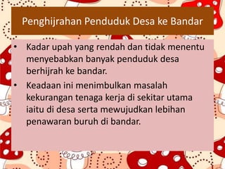 Penghijrahan Penduduk Desa ke Bandar
• Kadar upah yang rendah dan tidak menentu
menyebabkan banyak penduduk desa
berhijrah ke bandar.
• Keadaan ini menimbulkan masalah
kekurangan tenaga kerja di sekitar utama
iaitu di desa serta mewujudkan lebihan
penawaran buruh di bandar.
 