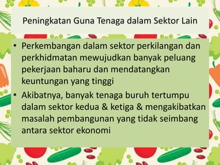 Peningkatan Guna Tenaga dalam Sektor Lain
• Perkembangan dalam sektor perkilangan dan
perkhidmatan mewujudkan banyak peluang
pekerjaan baharu dan mendatangkan
keuntungan yang tinggi
• Akibatnya, banyak tenaga buruh tertumpu
dalam sektor kedua & ketiga & mengakibatkan
masalah pembangunan yang tidak seimbang
antara sektor ekonomi
 