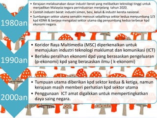 1980an
• Kerajaan melaksanakan dasar industri berat yang melibatkan teknologi tinggi untuk
menjadikan Malaysia negara perindustrian menjelang tahun 2020.
• Contoh industri berat: industri simen, besi, keluli & industri kereta nasional.
• Sumbangan sektor utama semakin merosot sebaliknya sektor kedua menyumbang 1/3
kpd KDNK & berjaya mengatasi sektor utama sbg penyumbang kedua terbesar kpd
ekonomi negara.
1990an
• Koridor Raya Multimedia (MSC) diperkenalkan untuk
memajukan industri teknologi maklumat dan komunikasi (ICT)
• Berlaku peralihan ekonomi dpd yang berasaskan pengeluaran
(p-ekonomi) kpd yang berasaskan ilmu ( k-ekonomi)
2000an
• Tumpuan utama diberikan kpd sektor kedua & ketiga, namun
kerajaan masih memberi perhatian kpd sektor utama
• Penggunaan ICT amat digalkkan untuk mempertingkatkan
daya saing negara.
 