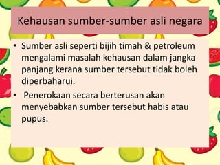 Kehausan sumber-sumber asli negara
• Sumber asli seperti bijih timah & petroleum
mengalami masalah kehausan dalam jangka
panjang kerana sumber tersebut tidak boleh
diperbaharui.
• Penerokaan secara berterusan akan
menyebabkan sumber tersebut habis atau
pupus.
 