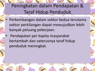 Peningkatan dalam Pendapatan &
Taraf Hidup Penduduk
• Perkembangan dalam sektor kedua terutama
sektor perkilangan dapat mewujudkan lebih
banyak peluang pekerjaan.
• Pendapatan per kapita masyarakat
bertambah dan seterusnya taraf hidup
penduduk meningkat.
 