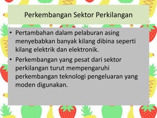 Perkembangan Sektor Perkilangan
• Pertambahan dalam pelaburan asing
menyebabkan banyak kilang dibina seperti
kilang elektrik dan elektronik.
• Perkembangan yang pesat dari sektor
perkilangan turut mempengaruhi
perkembangan teknologi pengeluaran yang
moden digunakan.
 