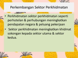Perkembangan Sektor Perkhidmatan
• Perkhidmatan sektor perkhidmatan seperti
perhotelan & perhubungan meningkatkan
pendapatan negara & peluang pekerjaan
• Sektor perkhidmatan meningkatkan khidmat
sokongan kepada sektor utama & sektor
kedua.
 