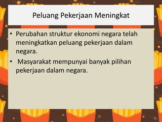 Peluang Pekerjaan Meningkat
• Perubahan struktur ekonomi negara telah
meningkatkan peluang pekerjaan dalam
negara.
• Masyarakat mempunyai banyak pilihan
pekerjaan dalam negara.
 