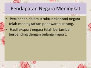 Pendapatan Negara Meningkat
• Perubahan dalam struktur ekonomi negara
telah meningkatkan penawaran barang.
• Hasil eksport negara telah bertambah
berbanding dengan belanja import.
 