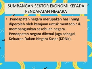 SUMBANGAN SEKTOR EKONOMI KEPADA
PENDAPATAN NEGARA
• Pendapatan negara merupakan hasil yang
diperoleh oleh kerajaan untuk mentadbir &
membangunkan sesebuah negara.
Pendapatan negara dikenal juga sebagai
Keluaran Dalam Negara Kasar (KDNK).
 