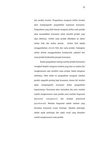 24
dari produk tersebut. Pengetahuan mengenai atribut tersebut
akan mempengaruhi pengambilan keputusan konsumen.
Pengetahuan yang lebih banyak mengenai atribut suatu produk
akan memudahkan konsumen untuk memilih produk yang
akan dibelinya. Atribut suatu produk dibedakan ke dalam
atribut fisik dan atribut abstrak. Atribut fisik adalah
menggambarkan ciri-ciri fisik dari suatu produk. Sedangkan
atribut abstrak menggambarkan karakteristik subjektif dari
suatu produk berdasarkan persepsi konsumen.
Kedua pengetahuan tentang manfaat produk Konsumen
seringkali berpikir mengenai manfaat yang akan ia rasakan jika
mengkonsumsi atau membeli suatu produk, bukan mengenai
atributnya. Oleh sebab itu pengetahuan mengenai manfaat
produk sangatlah penting bagi konsumen, karena hal tersebut
dapat mempengaruhi konsumen dalam pengambilan
keputusannya. Konsumen akan merasakan dua jenis manfaat
setelah mengkonsumsi suatu produk yaitu manfaat fungsional
(functional consequences) dan manfaat psikososial
(psychosocial). Manfaat fungsional adalah manfaat yang
dirasakan konsumen secara fisiologis. Manfaat psikologis
adalah aspek psikologis dan aspek sosial yang dirasakan
setelah mengkonsumsi suatu produk.
 