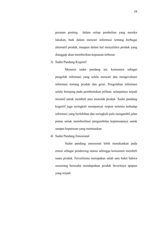 34
peranan penting dalam setiap pembelian yang mereka
lakukan, baik dalam mencari informasi tentang berbagai
alternatif produk, maupun dalam hal menyeleksi produk yang
dianggap akan memberikan kepuasan terbesar.
3) Sudut Pandang Kognitif
Menurut sudut pandang ini, konsumen sebagai
pengolah informasi yang selalu mencari dan mengevaluasi
informasi tentang produk dan gerai. Pengolahan informasi
selalu berujung pada pembentukan pilihan, selanjutnya terjadi
inisiatif untuk membeli atau menolak produk. Sudut pandang
kognitif juga seringkali mempunyai respon tertentu terhadap
informasi yang berlebihan dan seringkali pula mengambil jalan
pintas untuk memfasilitasi pengambilan keputusannya untuk
sampai keputusan yang memuaskan.
4) Sudut Pandang Emosional
Sudut pandang emosional lebih menekankan pada
emosi sebagai pendorong utama sehingga konsumen membeli
suatu produk. Favoritisme merupakan salah satu bukti bahwa
seseorang berusaha mendapatkan produk favoritnya apapun
yang terjadi.
 