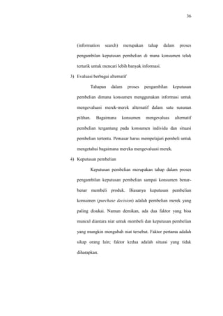 36
(information search) merupakan tahap dalam proses
pengambilan keputusan pembelian di mana konsumen telah
tertarik untuk mencari lebih banyak informasi.
3) Evaluasi berbagai alternatif
Tahapan dalam proses pengambilan keputusan
pembelian dimana konsumen menggunakan informasi untuk
mengevaluasi merek-merek alternatif dalam satu susunan
pilihan. Bagaimana konsumen mengevaluas alternatif
pembelian tergantung pada konsumen individu dan situasi
pembelian tertentu. Pemasar harus mempelajari pembeli untuk
mengetahui bagaimana mereka mengevaluasi merek.
4) Keputusan pembelian
Keputusan pembelian merupakan tahap dalam proses
pengambilan keputusan pembelian sampai konsumen benar-
benar membeli produk. Biasanya keputusan pembelian
konsumen (purchase decision) adalah pembelian merek yang
paling disukai. Namun demikan, ada dua faktor yang bisa
muncul diantara niat untuk membeli dan keputusan pembelian
yang mungkin mengubah niat tersebut. Faktor pertama adalah
sikap orang lain; faktor kedua adalah situasi yang tidak
diharapkan.
 