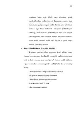 38
penetapan harga serta teknik yang digunakan untuk
mendistribusikan produk tersebut. Pemasaran asuransi juga
memerlukan pengembangan produk karena jenis kebutuhan
asuransi juga terus bertambah mengikuti perkembangan
teknologi, perekonomian, perkembangan pola, dan tingkah
laku masyarakat untuk itu untuk menarik masyarakat membeli
suatu produk asuransi dilihat dari tiga faktor yaitu harga,
kualitas, dan jasa pelayanan.
e. Dimensi dan Indikator Keputusan nasabah
Keputusan nasabah dalam mengambi kredit adalah “suatu
tindakan seseorang yang akan hendak mengambil kredit terhadap suatu
bank, apakah menerima atau menolaknya”. Berikut adalah indikator
keputusan nasabah dalam mengambil kredit (Kolter dan Armstrong,
2014) :
a. Persepsi melihat kinerja/ Performance karyawan.
b. Kepuasan akan kredit yang ditawarkan.
c. Penyediaan informasi pada saat diminta.
d. Jarak antara rumah ke bank.
e. Pertimbangan pelayanan
 