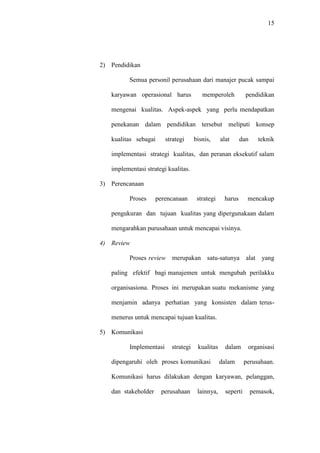 15
2) Pendidikan
Semua personil perusahaan dari manajer pucak sampai
karyawan operasional harus memperoleh pendidikan
mengenai kualitas. Aspek-aspek yang perlu mendapatkan
penekanan dalam pendidikan tersebut meliputi konsep
kualitas sebagai strategi bisnis, alat dan teknik
implementasi strategi kualitas, dan peranan eksekutif salam
implementasi strategi kualitas.
3) Perencanaan
Proses perencanaan strategi harus mencakup
pengukuran dan tujuan kualitas yang dipergunakaan dalam
mengarahkan purusahaan untuk mencapai visinya.
4) Review
Proses review merupakan satu-satunya alat yang
paling efektif bagi manajemen untuk mengubah perilakku
organisasiona. Proses ini merupakan suatu mekanisme yang
menjamin adanya perhatian yang konsisten dalam terus-
menerus untuk mencapai tujuan kualitas.
5) Komunikasi
Implementasi strategi kualitas dalam organisasi
dipengaruhi oleh proses komunikasi dalam perusahaan.
Komunikasi harus dilakukan dengan karyawan, pelanggan,
dan stakeholder perusahaan lainnya, seperti pemasok,
 