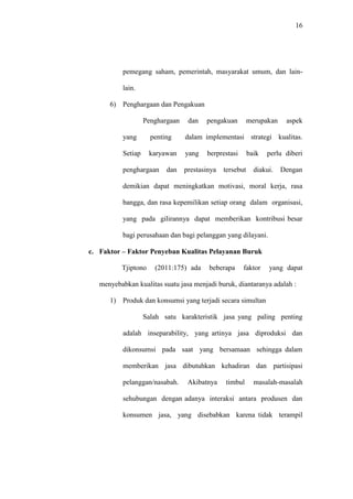 16
pemegang saham, pemerintah, masyarakat umum, dan lain-
lain.
6) Penghargaan dan Pengakuan
Penghargaan dan pengakuan merupakan aspek
yang penting dalam implementasi strategi kualitas.
Setiap karyawan yang berprestasi baik perlu diberi
penghargaan dan prestasinya tersebut diakui. Dengan
demikian dapat meningkatkan motivasi, moral kerja, rasa
bangga, dan rasa kepemilikan setiap orang dalam organisasi,
yang pada gilirannya dapat memberikan kontribusi besar
bagi perusahaan dan bagi pelanggan yang dilayani.
c. Faktor – Faktor Penyeban Kualitas Pelayanan Buruk
Tjiptono (2011:175) ada beberapa faktor yang dapat
menyebabkan kualitas suatu jasa menjadi buruk, diantaranya adalah :
1) Produk dan konsumsi yang terjadi secara simultan
Salah satu karakteristik jasa yang paling penting
adalah inseparability, yang artinya jasa diproduksi dan
dikonsumsi pada saat yang bersamaan sehingga dalam
memberikan jasa dibutuhkan kehadiran dan partisipasi
pelanggan/nasabah. Akibatnya timbul masalah-masalah
sehubungan dengan adanya interaksi antara produsen dan
konsumen jasa, yang disebabkan karena tidak terampil
 
