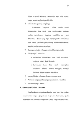 17
dalam melayani pelanggan, penampilan yang tidak sopan,
kurang ramah, cemberut, dan lain-lain.
2) Intensitas tenaga kerja yang tinggi
Keterlibatan karyawan secara intensif dalam
penyampaian jasa dapat pula menimbulkan masalah
kualitas, yaitu berupa tingginya variabilitas jasa yang
dihasilkan. Faktor yang dapat mempengaruhi antara lain :
upah rendah, pelatihan yang kurang memadai bahkan tidak
sesuai denga kebutuhan organisasi.
3) Dukungan terhadap pelanggan internal kurang memadai
4) Kesenjangan Komunikasi
a) Perusahaan memberikan janji yang berlebihan,
sehingga tidak dapat dipenuhi.
b) Perusahaan tidak bisa selalu menyajikan
informasi terbaru kepada pelanggan, misalnya
berkaitan dengan prosedur atau aturan.
5) Memperlakukan pelanggan dengan cara yang sama
6) Perluasan dan pengembangan pelayanan secara berlebihan
7) Visi bisnis jangka pendek
d. Pengukuran Kualitas Pelayanan
Pada hakikatnya pengukuran kualitas suatu jasa atau produk
hampir sama dengan pengukuran kepuasan konsuemn, yaitu
ditentukan oleh variabel harapan dan kinerja yang dirasakan. Untuk
 