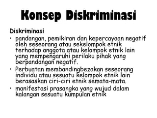 Konsep Diskriminasi
Diskriminasi
• pandangan, pemikiran dan kepercayaan negatif
oleh seseorang atau sekelompok etnik
terhadap anggota atau kelompok etnik lain
yang mempengaruhi perilaku pihak yang
berpandangan negatif.
• Perbuatan membandingbezakan seseorang
individu atau sesuatu kelompok etnik lain
berasaskan ciri-ciri etnik semata-mata.
• manifestasi prasangka yang wujud dalam
kalangan sesuatu kumpulan etnik

 