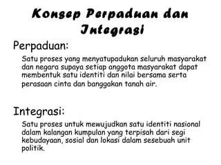 Konsep Perpaduan dan
Integrasi
Perpaduan:
Satu proses yang menyatupadukan seluruh masyarakat
dan negara supaya setiap anggota masyarakat dapat
membentuk satu identiti dan nilai bersama serta
perasaan cinta dan banggakan tanah air.

Integrasi:
Satu proses untuk mewujudkan satu identiti nasional
dalam kalangan kumpulan yang terpisah dari segi
kebudayaan, sosial dan lokasi dalam sesebuah unit
politik.

 