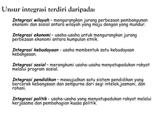 Unsur integrasi terdiri daripada:
Integrasi wilayah – mengurangkan jurang perbezaan pembangunan
ekonomi dan sosial antara wilayah yang maju dengan yang mundur.
Integrasi ekonomi – usaha-usaha untuk mengurangkan jurang
perbezaan ekonomi antara kumpulan etnik.
Integrasi kebudayaan - usaha membentuk satu kebudayaan
kebangsaan.
Integrasi sosial – merangkumi usaha-usaha menyatupadukan rakyat
melalui program sosial.
Integrasi pendidikan – mewujudkan satu sistem pendidikan yang
bercorak kebangsaan dan sempurna dari segi intelek,jasmani, dan
rohani.
Integrasi politik - usaha-usaha yang menyatupadukan rakyat melalui
kerjasama dan pembahagian kuasa politik.

 