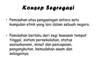 Konsep Segregasi
• Pemisahan atau pengasingan antara satu
kumpulan etnik yang lain dalam sebuah negara.
• Pemisahan berlaku dari segi kawasan tempat
tinggal, sistem persekolahan, status
sosioekonomi, minat dan pencapaian,
pengangkutan, kemudahan awam dan
sebagainya.

 