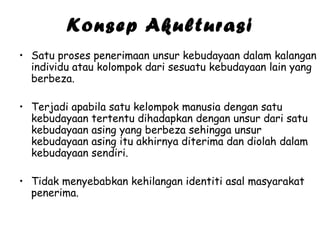 Konsep Akulturasi
• Satu proses penerimaan unsur kebudayaan dalam kalangan
individu atau kolompok dari sesuatu kebudayaan lain yang
berbeza.
• Terjadi apabila satu kelompok manusia dengan satu
kebudayaan tertentu dihadapkan dengan unsur dari satu
kebudayaan asing yang berbeza sehingga unsur
kebudayaan asing itu akhirnya diterima dan diolah dalam
kebudayaan sendiri.
• Tidak menyebabkan kehilangan identiti asal masyarakat
penerima.

 