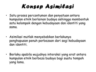 Konsep Asimilasi
• Satu proses percantuman dan penyatuan antara
kumpulan etnik berlainan budaya sehingga membentuk
satu kelompok dengan kebudayaan dan identiti yang
sama.
• Asimilasi mutlak menyebabkan berlakunya
penghapusan penuh perbezaan dari segi kebudayaan
dan identiti.
• Berlaku apabila wujudnya interaksi yang erat antara
kumpulan etnik berbeza budaya bagi suatu tempoh
yang lama.

 
