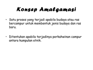 Konsep Amalgamasi
• Satu proses yang terjadi apabila budaya atau ras
bercampur untuk membentuk jenis budaya dan ras
baru.
• Ditentukan apabila terjadinya perkahwinan campur
antara kumpulan etnik.

 