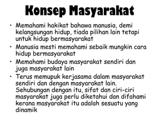 Konsep Masyarakat
• Memahami hakikat bahawa manusia, demi
kelangsungan hidup, tiada pilihan lain tetapi
untuk hidup bermasyarakat
• Manusia mesti memahami sebaik mungkin cara
hidup bermasyarakat
• Memahami budaya masyarakat sendiri dan
juga masyarakat lain
• Terus memupuk kerjasama dalam masyarakat
sendiri dan dengan masyarakat lain.
Sehubungan dengan itu, sifat dan ciri-ciri
masyarakat juga perlu diketahui dan difahami
kerana masyarakat itu adalah sesuatu yang
dinamik

 