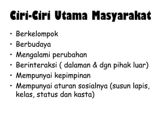 Ciri-Ciri Utama Masyarakat
•
•
•
•
•
•

Berkelompok
Berbudaya
Mengalami perubahan
Berinteraksi ( dalaman & dgn pihak luar)
Mempunyai kepimpinan
Mempunyai aturan sosialnya (susun lapis,
kelas, status dan kasta)

 