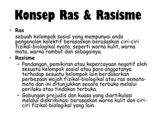 Konsep Ras & Rasisme
• Ras
sebuah kelompok sosial yang mempunyai anda
pengenalan kolektif berasaskan berasaskan ciri-ciri
fizikal-biologikal nyata, seperti warna kulit, warna
mata, warna rambut dan sebagainya.
• Rasisme
– Pandangan, pemikiran atau kepercayaan negatif oleh
sesuatu kelompok sosial atau para anggotanya
terhadap sesuatu kelompok lain berdasarkan
perbezaan wajah fizikal-biologikal atau ras sematamata dan ini ditunjukkan secara terbuka melalui
perilaku atau tindakan terbuka.
– Gabungan prejudis dan kuasa yang diartikulasi
melalui diskriminasi berasaskan warna kulit dan ciriciri fizikal-biologikal yang lain.

 