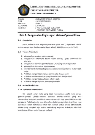 LABORATORIUM PEMBELAJARAN ILMU KOMPUTER
FAKULTAS ILMU KOMPUTER
UNIVERSITAS BRAWIJAYA
NAMA : ILHAM TUBAGUS ARFIAN
NIM : 165150207111051
MATERI : BAB II
TANGGAL : 29/09/2017
ASISTEN : -ALFIAN RIZKY SUSANTO
-ANANDA ADIYATMA PUTRA
Bab 2. Pengenalan lingkungan sistem Operasi linux
2.1 Kebutuhan
Untuk melaksakanan kegiatan praktikum pada bab 2, diperlukan sebuah
sistem operasi yang didalamnya terdapat sebuah BASH ( Bourne Again SHell).
2.2 Tujuan Praktikum
1. Mengenalkan struktur system operasi
2. Mengenalkan antarmuka dalam sistem operasi, yaitu command line
interface
3. Mengenalkan perintah-perintah dasar Linux yang umum digunakan
4. Mengenalkan lingkungan sistem operasi
5. Memberikan bekal kepada praktikan sebelum melajutkan ke materi lebih
lanjut.
6. Praktikan mengerti dan mampu berinteraksi dengan shell
7. Praktikan mampu membuat program sederhana dengan shell
8. Praktikan mengerti absolute dan relative path
9. Praktikan mengerti proses pemasangan modul
2.3 Materi Praktikum
2.3.1. Commnad Line Interface
CLI adalah antar muka yang tidak menyediakan grafik, baik berupa
gambar-gambar, jendela-jendela ataupun animasi-animasi yang bisa
memanjakan pengguna, melainkan hanya berupa teks yang harus diketikkan oleh
pengguna. Pada bagian ini akan dikenalkan beberapa perintah dasar linux yang
diperlukan dalam kehidupan sehari-hari, bahkan untuk proses administratif.
Materi yang disajikan juga untuk mendukung kegiatan praktikum pada bab
selanjutnya. Materi-materi tesebut meliputi :
 