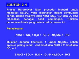 CONTOH 2.4
Proses Hargreaves ialah prosedur industri untuk
membuat Na2SO4 yang digunakan dalam pembuatan
kertas. Bahan awalnya ialah NaCl, SO2, H2O, dan O2. HCl
dihasilkan   sebagai    hasil  sampingan.      Tuliskan
persamaan kimia yang balans untuk proses ini.

Penyelesaian

      _NaCl + _SO2 + H2O + _O2    _Na2SO4 + _HCl

Mulailah dengan koefisien 1 untuk Na2SO4, sebab
spesies paling rumit, Jadi koefisien NaCl = 2, koefisien
SO2 = 1

      2 NaCl + SO2 + _H2O + _O2    Na2SO4 + _HCl
 