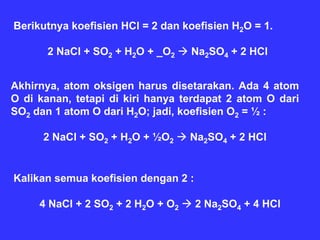 Berikutnya koefisien HCl = 2 dan koefisien H2O = 1.

      2 NaCl + SO2 + H2O + _O2     Na2SO4 + 2 HCl


Akhirnya, atom oksigen harus disetarakan. Ada 4 atom
O di kanan, tetapi di kiri hanya terdapat 2 atom O dari
SO2 dan 1 atom O dari H2O; jadi, koefisien O2 = ½ :

      2 NaCl + SO2 + H2O + ½O2     Na2SO4 + 2 HCl


Kalikan semua koefisien dengan 2 :

     4 NaCl + 2 SO2 + 2 H2O + O2     2 Na2SO4 + 4 HCl
 