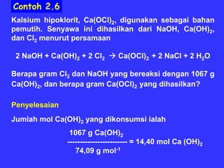 Contoh 2.6
Kalsium hipoklorit, Ca(OCl)2, digunakan sebagai bahan
pemutih. Senyawa ini dihasilkan dari NaOH, Ca(OH)2,
dan Cl2 menurut persamaan

 2 NaOH + Ca(OH)2 + 2 Cl2      Ca(OCl)2 + 2 NaCl + 2 H2O

Berapa gram Cl2 dan NaOH yang bereaksi dengan 1067 g
Ca(OH)2, dan berapa gram Ca(OCl)2 yang dihasilkan?

Penyelesaian
Jumlah mol Ca(OH)2 yang dikonsumsi ialah
                1067 g Ca(OH)2
               ------------------------ = 14,40 mol Ca (OH)2
                  74,09 g mol-1
 
