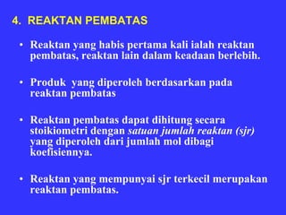 4. REAKTAN PEMBATAS

 • Reaktan yang habis pertama kali ialah reaktan
   pembatas, reaktan lain dalam keadaan berlebih.

 • Produk yang diperoleh berdasarkan pada
   reaktan pembatas

 • Reaktan pembatas dapat dihitung secara
   stoikiometri dengan satuan jumlah reaktan (sjr)
   yang diperoleh dari jumlah mol dibagi
   koefisiennya.

 • Reaktan yang mempunyai sjr terkecil merupakan
   reaktan pembatas.
 
