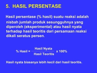 5. HASIL PERSENTASE

Hasil persentase (% hasil) suatu reaksi adalah
nisbah jumlah produk sesungguhnya yang
diperoleh (eksperimental) atau hasil nyata
terhadap hasil teoritis dari persamaan reaksi
dikali seratus persen.


                   Hasil Nyata
      % Hasil =                     x 100%
                   Hasil Teoritis

Hasil nyata biasanya lebih kecil dari hasil teoritis.
 