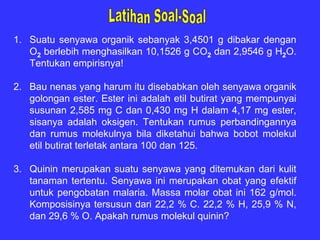 1. Suatu senyawa organik sebanyak 3,4501 g dibakar dengan
   O2 berlebih menghasilkan 10,1526 g CO2 dan 2,9546 g H2O.
   Tentukan empirisnya!

2. Bau nenas yang harum itu disebabkan oleh senyawa organik
   golongan ester. Ester ini adalah etil butirat yang mempunyai
   susunan 2,585 mg C dan 0,430 mg H dalam 4,17 mg ester,
   sisanya adalah oksigen. Tentukan rumus perbandingannya
   dan rumus molekulnya bila diketahui bahwa bobot molekul
   etil butirat terletak antara 100 dan 125.

3. Quinin merupakan suatu senyawa yang ditemukan dari kulit
   tanaman tertentu. Senyawa ini merupakan obat yang efektif
   untuk pengobatan malaria. Massa molar obat ini 162 g/mol.
   Komposisinya tersusun dari 22,2 % C. 22,2 % H, 25,9 % N,
   dan 29,6 % O. Apakah rumus molekul quinin?
 