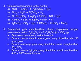 4. Setarakan persamaan reaksi berikut.
   a) KOH + H3AsO4      K2HAsO4 + H2O
   b) Si2H6 + H2O   Si(OH)4 + H2
   c) Al +NH4ClO4    Al2O3 + AlClO3 + NO + H2O
   d) K2MnF6 + SbF5    KSbF6 + MnF3 + F2
   e) K2MnO4 + CO2 + H2O     KMnO4 + KHCO3 + MnO2

5. Fermentasi gula menghasilkan etanol dinyatakan dengan
   persamaan reaksi: C6H12O6 (s)  C2H5OH (l) + CO2 (g)
   a. Setarakan persamaan reaksi tersebut
   b. Berapa massa etanol dalam gram yang dihasilkan dari 90
      gram gula.
   c. Berapa massa (g) gula yang diperlukan untuk menghasilkan
      56 g CO2
   d. Berapa massa (g) gula yang diperlukan untuk menhasilkan
      4,50 x 1022 molekul etanol.
 