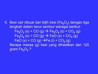 6. Besi cair dibuat dari bijih besi (Fe2O3) dengan tiga
   langkah dalam tanur sembur sebagai berikut:
      Fe2O3 (s) + CO (g)       Fe3O4 (s) + CO2 (g)
      Fe3O4 (s) + CO (g)       FeO (s) + CO2 (g)
      FeO (s) + CO (g) Fe (l) + CO2 (g)
   Berapa massa (g) besi yang dihasilkan dari 125
   gram Fe2O3 ?
 