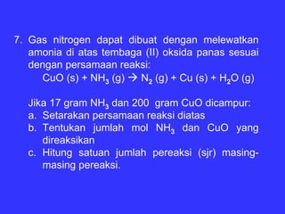 7. Gas nitrogen dapat dibuat dengan melewatkan
   amonia di atas tembaga (II) oksida panas sesuai
   dengan persamaan reaksi:
     CuO (s) + NH3 (g)   N2 (g) + Cu (s) + H2O (g)

  Jika 17 gram NH3 dan 200 gram CuO dicampur:
  a. Setarakan persamaan reaksi diatas
  b. Tentukan jumlah mol NH3 dan CuO yang
     direaksikan
  c. Hitung satuan jumlah pereaksi (sjr) masing-
     masing pereaksi.
 