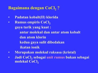 Bagaimana dengan CoCl2 ?

•   Padatan kobalt(II) klorida
•   Rumus empiris CoCl2
    gaya tarik yang kuat :
       antar molekul dan antar atom kobalt
       dan atom klorin
       kedua gaya sulit dibedakan
       ikatan ionik
•   Merupakan molekul raksasa (kristal)
•   Jadi CoCl2 sebagai unit rumus bukan sebagai
    molekul CoCl2
 